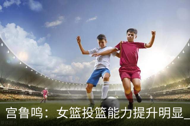 宫鲁鸣：女篮投篮能力提升明显 盼海外球员尽早归队