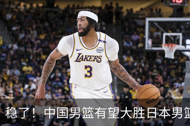 稳了！中国男篮有望大胜日本男篮，5大硬核理由，想输都难