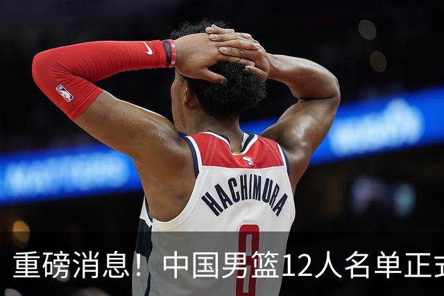 重磅消息！中国男篮12人名单正式公布，期待最强新秀的表现